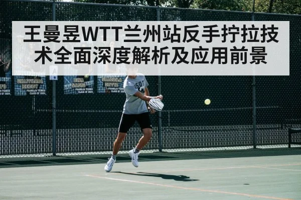 王曼昱WTT兰州站反手拧拉技术全面深度解析及应用前景