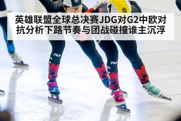 英雄联盟全球总决赛JDG对G2中欧对抗分析下路节奏与团战碰撞谁主沉浮